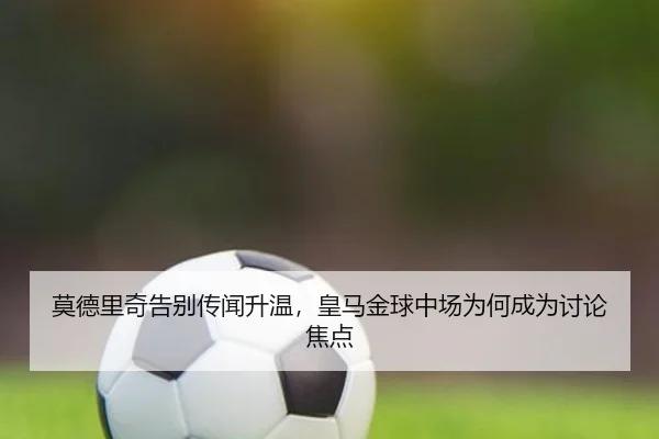 莫德里奇告别传闻升温，皇马金球中场为何成为讨论焦点